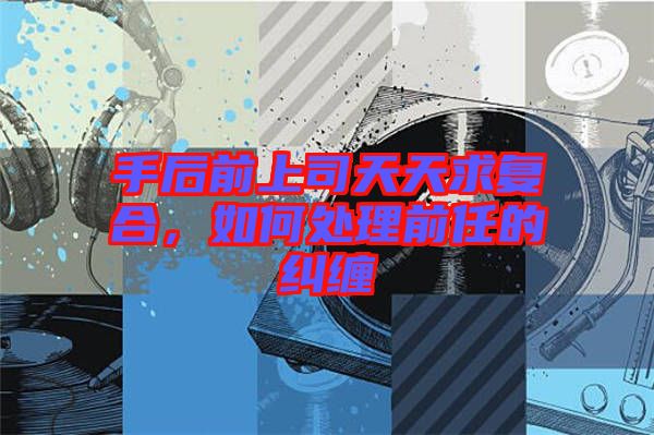 手后前上司天天求復(fù)合，如何處理前任的糾纏