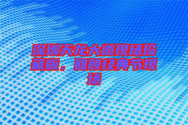 深圳天龍大道現(xiàn)場珍藏版，回顧經(jīng)典節(jié)現(xiàn)場