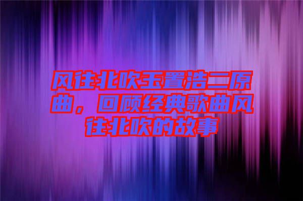 風往北吹玉置浩二原曲，回顧經典歌曲風往北吹的故事