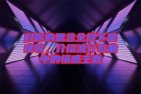 對(duì)你的思念全放下是啥歌，介紹流行歌曲中的情感主題