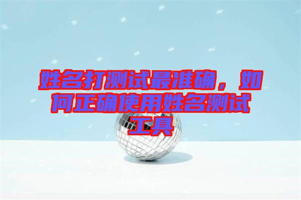 姓名打測試最準(zhǔn)確，如何正確使用姓名測試工具
