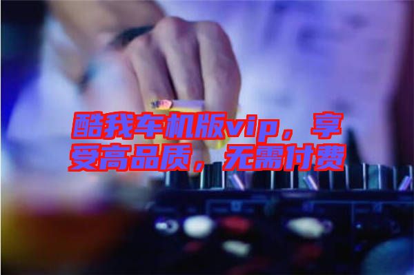 酷我車機版vip，享受高品質(zhì)，無需付費