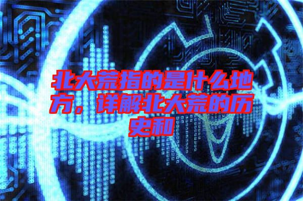 北大荒指的是什么地方，詳解北大荒的歷史和