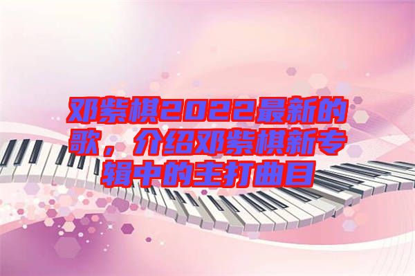 鄧紫棋2022最新的歌，介紹鄧紫棋新專輯中的主打曲目