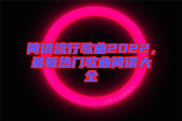 簡(jiǎn)譜流行歌曲2022，最新熱門(mén)歌曲簡(jiǎn)譜大全