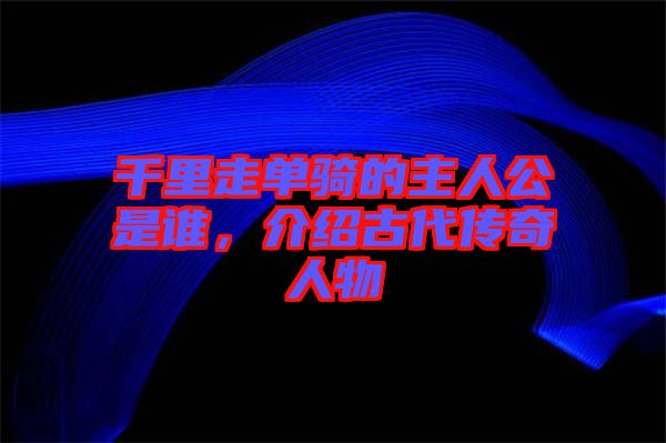 千里走單騎的主人公是誰，介紹古代傳奇人物