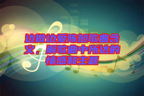 邊做邊愛陳旭歌曲含義，解歌曲中所達(dá)的情感和主題