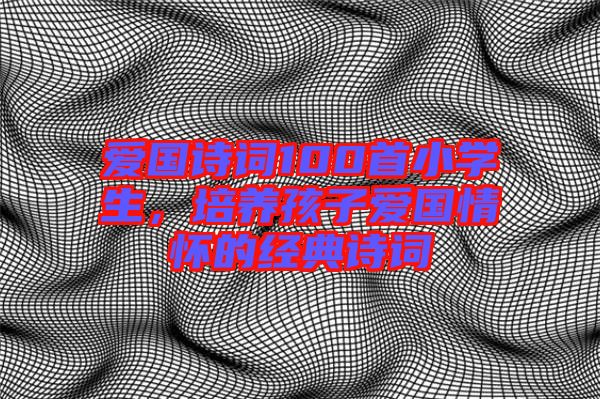 愛國詩詞100首小學(xué)生，培養(yǎng)孩子愛國情懷的經(jīng)典詩詞