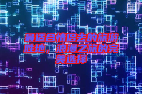 最適合情侶去的旅游勝地，浪漫之旅的完美選擇