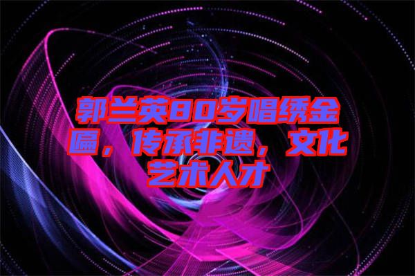 郭蘭英80歲唱繡金匾，傳承非遺，文化藝術(shù)人才