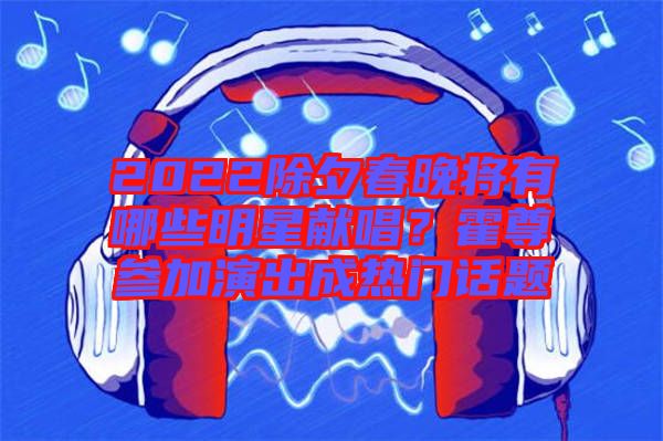 2022除夕春晚將有哪些明星獻唱？霍尊參加演出成熱門話題