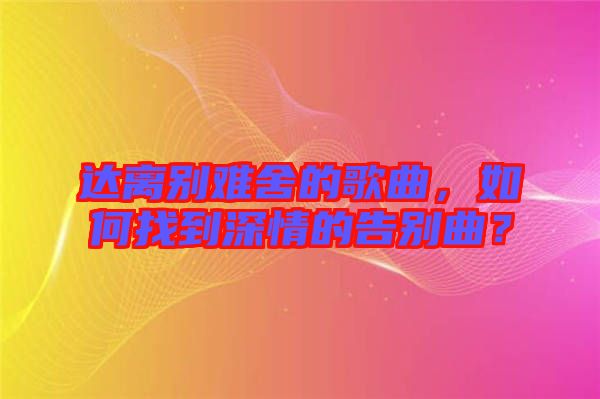 達(dá)離別難舍的歌曲，如何找到深情的告別曲？