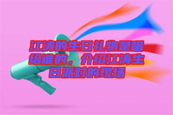 江濤的生日禮物是唱給誰(shuí)的，介紹江濤生日派對(duì)的現(xiàn)場(chǎng)