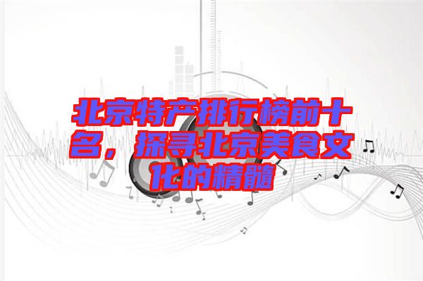 北京特產(chǎn)排行榜前十名，探尋北京美食文化的精髓