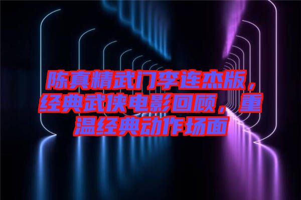 陳真精武門李連杰版，經(jīng)典武俠電影回顧，重溫經(jīng)典動作場面