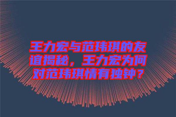 王力宏與范瑋琪的友誼揭秘，王力宏為何對范瑋琪情有獨鐘？