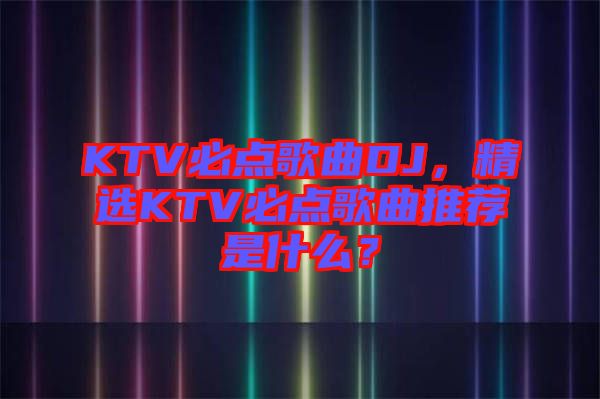 KTV必點(diǎn)歌曲DJ，精選KTV必點(diǎn)歌曲推薦是什么？