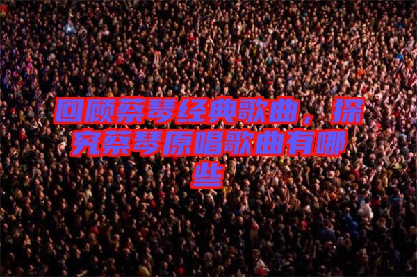 回顧蔡琴經(jīng)典歌曲，探究蔡琴原唱歌曲有哪些
