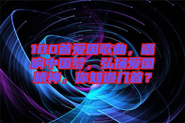 100首愛國歌曲，唱響中國夢，弘揚愛國精神，你知道幾首？