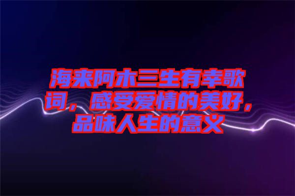 海來阿木三生有幸歌詞，感受愛情的美好，品味人生的意義