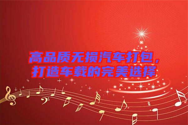 高品質(zhì)無(wú)損汽車打包，打造車載的完美選擇