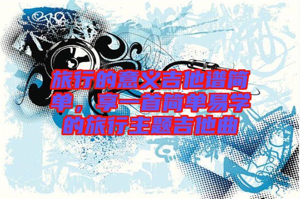 旅行的意義吉他譜簡單，享一首簡單易學(xué)的旅行主題吉他曲