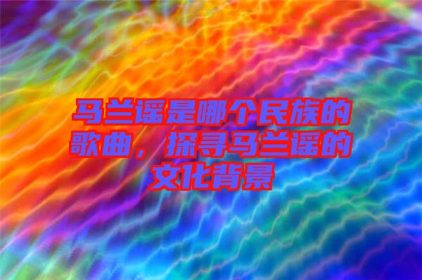 馬蘭謠是哪個(gè)民族的歌曲，探尋馬蘭謠的文化背景
