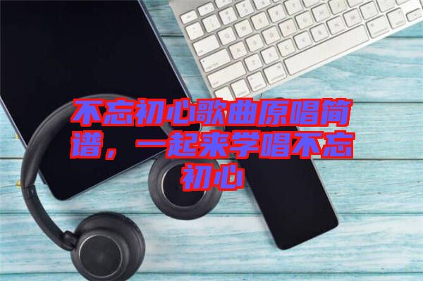 不忘初心歌曲原唱簡(jiǎn)譜，一起來(lái)學(xué)唱不忘初心