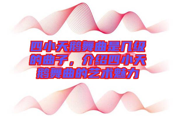 四小天鵝舞曲是幾級(jí)的曲子，介紹四小天鵝舞曲的藝術(shù)魅力