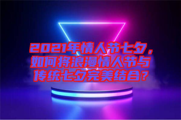 2021年情人節(jié)七夕，如何將浪漫情人節(jié)與傳統(tǒng)七夕完美結(jié)合？
