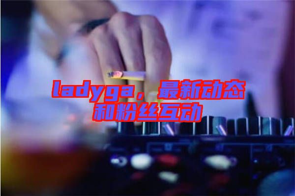 ladyga，最新動態(tài)和粉絲互動