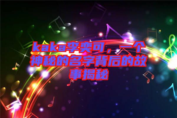 kaka李奕可，一個(gè)神秘的名字背后的故事揭秘
