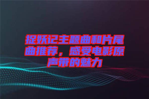 捉妖記主題曲和片尾曲推薦，感受電影原聲帶的魅力