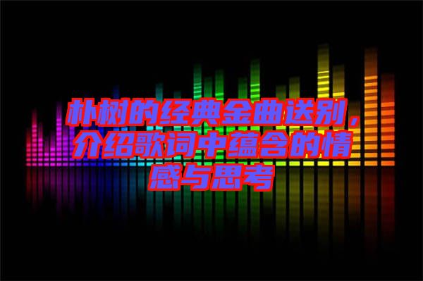 樸樹的經(jīng)典金曲送別，介紹歌詞中蘊(yùn)含的情感與思考