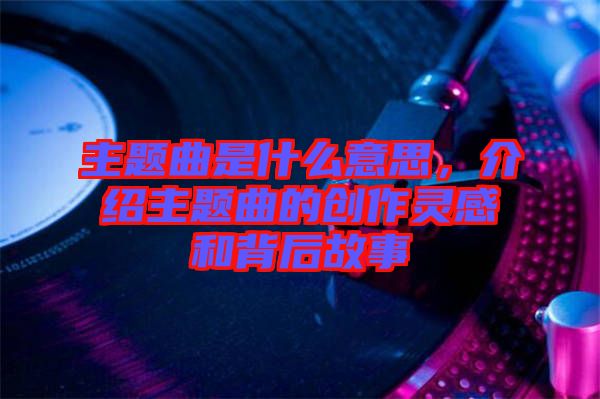 主題曲是什么意思，介紹主題曲的創(chuàng)作靈感和背后故事