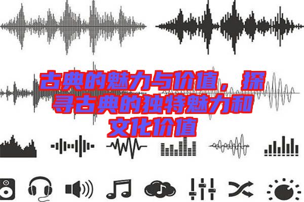 古典的魅力與價值，探尋古典的獨特魅力和文化價值