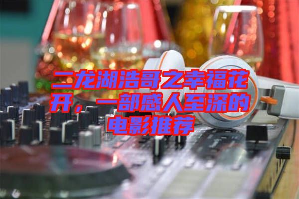 二龍湖浩哥之幸福花開，一部感人至深的電影推薦