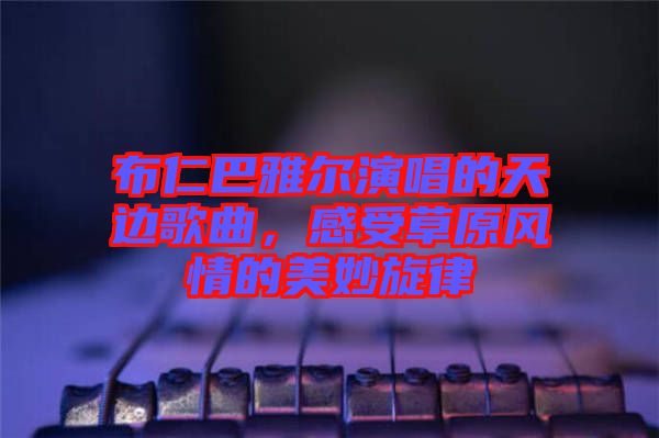 布仁巴雅爾演唱的天邊歌曲，感受草原風(fēng)情的美妙旋律