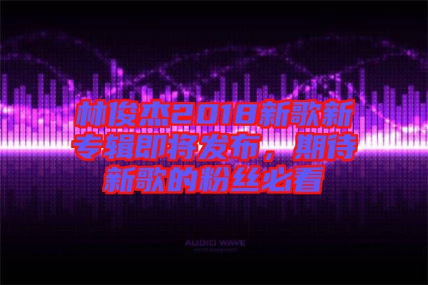 林俊杰2018新歌新專輯即將發(fā)布，期待新歌的粉絲必看