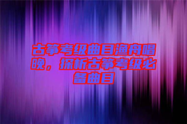 古箏考級(jí)曲目漁舟唱晚，探析古箏考級(jí)必備曲目