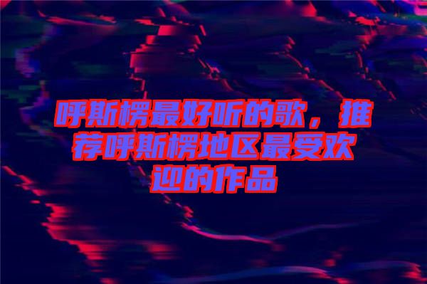 呼斯楞最好聽的歌，推薦呼斯楞地區(qū)最受歡迎的作品