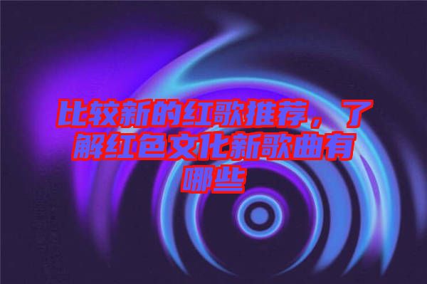 比較新的紅歌推薦，了解紅色文化新歌曲有哪些