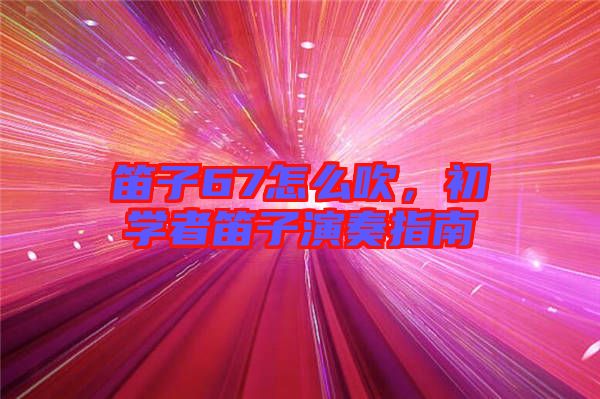 笛子67怎么吹，初學者笛子演奏指南