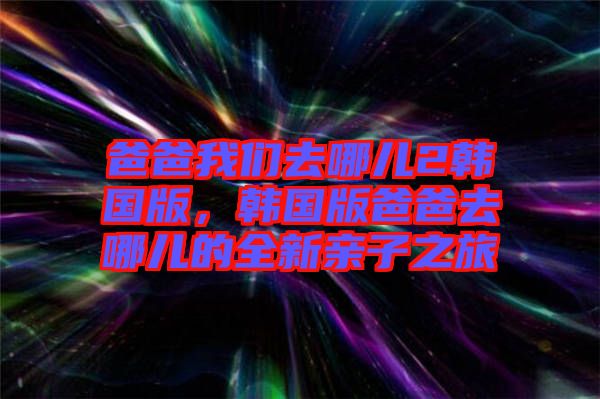 爸爸我們?nèi)ツ膬?韓國版，韓國版爸爸去哪兒的全新親子之旅