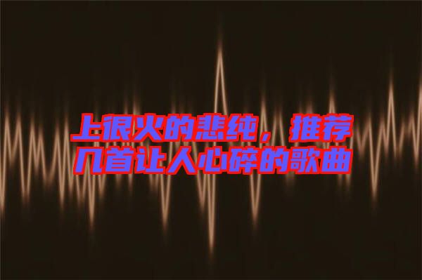 上很火的悲純，推薦幾首讓人心碎的歌曲