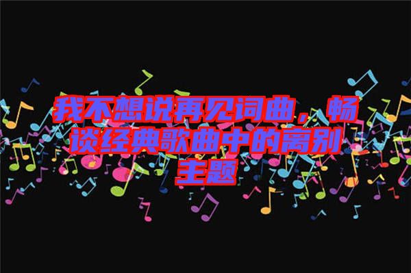 我不想說再見詞曲，暢談經典歌曲中的離別主題