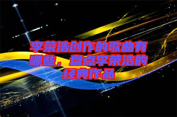 李榮浩創(chuàng)作的歌曲有哪些，盤(pán)點(diǎn)李榮浩的經(jīng)典作品
