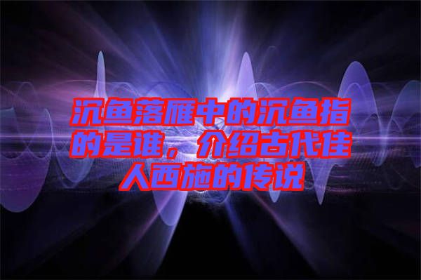 沉魚落雁中的沉魚指的是誰(shuí)，介紹古代佳人西施的傳說(shuō)