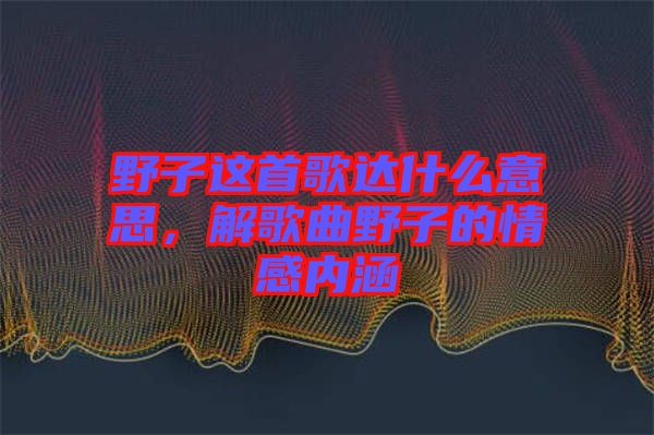 野子這首歌達(dá)什么意思，解歌曲野子的情感內(nèi)涵
