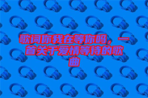 歌詞你我在等你嗎，一首關(guān)于愛情等待的歌曲